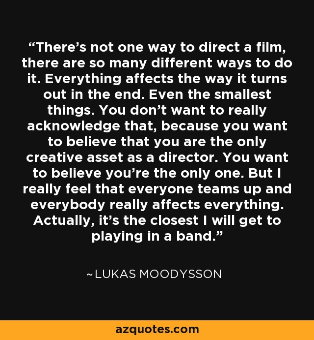 There's not one way to direct a film, there are so many different ways to do it. Everything affects the way it turns out in the end. Even the smallest things. You don't want to really acknowledge that, because you want to believe that you are the only creative asset as a director. You want to believe you're the only one. But I really feel that everyone teams up and everybody really affects everything. Actually, it's the closest I will get to playing in a band. - Lukas Moodysson