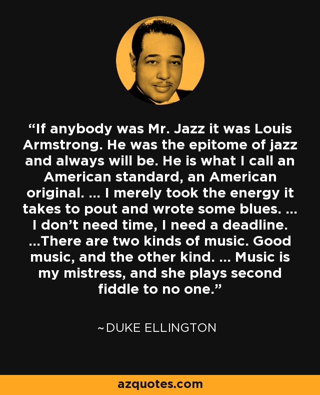 If anybody was Mr. Jazz it was Louis Armstrong. He was the epitome of jazz and always will be. He is what I call an American standard, an American original. ... I merely took the energy it takes to pout and wrote some blues. ... I don't need time, I need a deadline. ...There are two kinds of music. Good music, and the other kind. ... Music is my mistress, and she plays second fiddle to no one. - Duke Ellington
