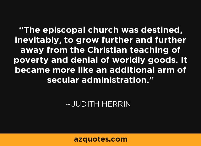 The episcopal church was destined, inevitably, to grow further and further away from the Christian teaching of poverty and denial of worldly goods. It became more like an additional arm of secular administration. - Judith Herrin
