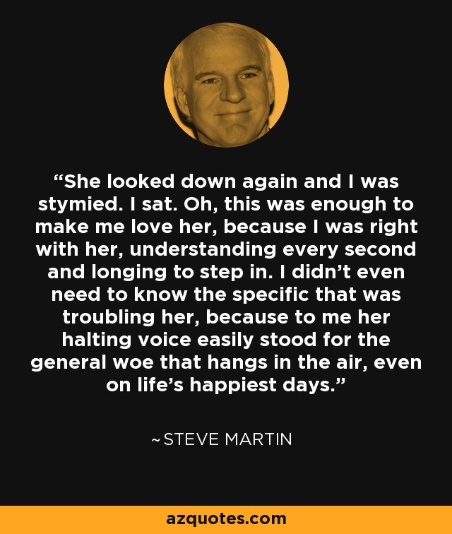 She looked down again and I was stymied. I sat. Oh, this was enough to make me love her, because I was right with her, understanding every second and longing to step in. I didn’t even need to know the specific that was troubling her, because to me her halting voice easily stood for the general woe that hangs in the air, even on life’s happiest days. - Steve Martin