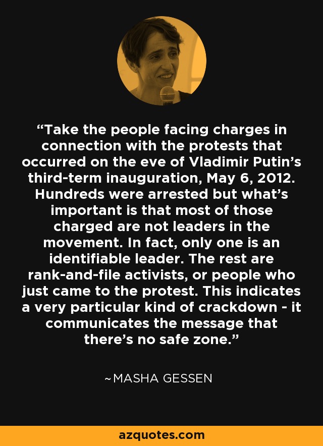 Take the people facing charges in connection with the protests that occurred on the eve of Vladimir Putin's third-term inauguration, May 6, 2012. Hundreds were arrested but what's important is that most of those charged are not leaders in the movement. In fact, only one is an identifiable leader. The rest are rank-and-file activists, or people who just came to the protest. This indicates a very particular kind of crackdown - it communicates the message that there's no safe zone. - Masha Gessen