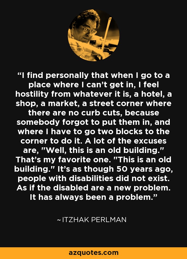 I find personally that when I go to a place where I can't get in, I feel hostility from whatever it is, a hotel, a shop, a market, a street corner where there are no curb cuts, because somebody forgot to put them in, and where I have to go two blocks to the corner to do it. A lot of the excuses are, 