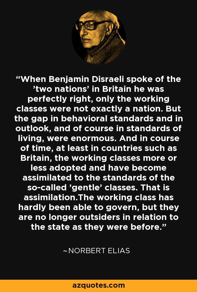 When Benjamin Disraeli spoke of the 'two nations' in Britain he was perfectly right, only the working classes were not exactly a nation. But the gap in behavioral standards and in outlook, and of course in standards of living, were enormous. And in course of time, at least in countries such as Britain, the working classes more or less adopted and have become assimilated to the standards of the so-called 'gentle' classes. That is assimilation.The working class has hardly been able to govern, but they are no longer outsiders in relation to the state as they were before. - Norbert Elias