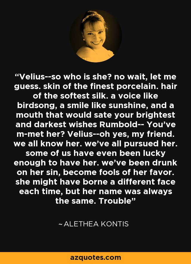 Velius--so who is she? no wait, let me guess. skin of the finest porcelain. hair of the softest silk. a voice like birdsong, a smile like sunshine, and a mouth that would sate your brightest and darkest wishes Rumbold-- You've m-met her? Velius--oh yes, my friend. we all know her. we've all pursued her. some of us have even been lucky enough to have her. we've been drunk on her sin, become fools of her favor. she might have borne a different face each time, but her name was always the same. Trouble - Alethea Kontis