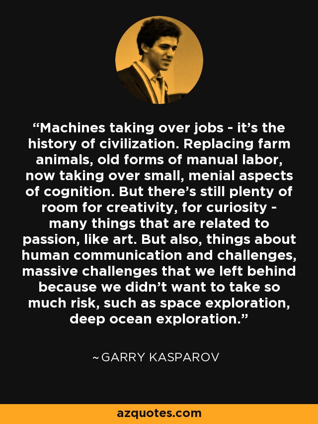 Machines taking over jobs - it's the history of civilization. Replacing farm animals, old forms of manual labor, now taking over small, menial aspects of cognition. But there's still plenty of room for creativity, for curiosity - many things that are related to passion, like art. But also, things about human communication and challenges, massive challenges that we left behind because we didn't want to take so much risk, such as space exploration, deep ocean exploration. - Garry Kasparov