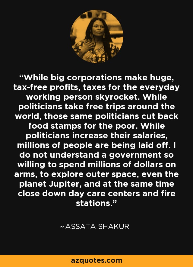 While big corporations make huge, tax-free profits, taxes for the everyday working person skyrocket. While politicians take free trips around the world, those same politicians cut back food stamps for the poor. While politicians increase their salaries, millions of people are being laid off. I do not understand a government so willing to spend millions of dollars on arms, to explore outer space, even the planet Jupiter, and at the same time close down day care centers and fire stations. - Assata Shakur