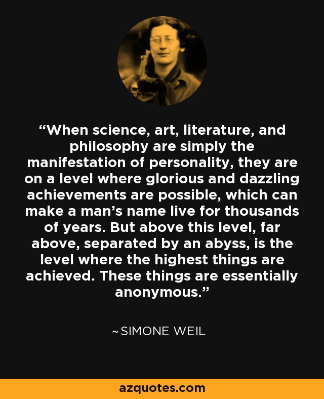 When science, art, literature, and philosophy are simply the manifestation of personality, they are on a level where glorious and dazzling achievements are possible, which can make a man's name live for thousands of years. But above this level, far above, separated by an abyss, is the level where the highest things are achieved. These things are essentially anonymous. - Simone Weil