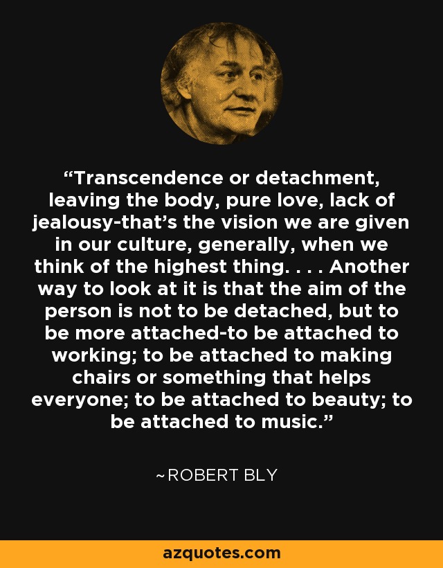 Transcendence or detachment, leaving the body, pure love, lack of jealousy-that's the vision we are given in our culture, generally, when we think of the highest thing. . . . Another way to look at it is that the aim of the person is not to be detached, but to be more attached-to be attached to working; to be attached to making chairs or something that helps everyone; to be attached to beauty; to be attached to music. - Robert Bly