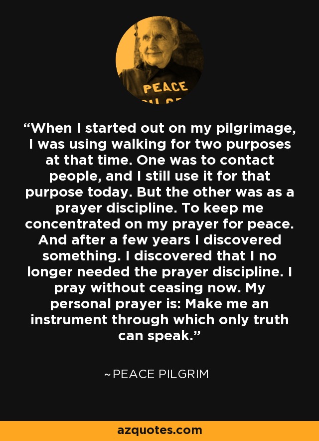 When I started out on my pilgrimage, I was using walking for two purposes at that time. One was to contact people, and I still use it for that purpose today. But the other was as a prayer discipline. To keep me concentrated on my prayer for peace. And after a few years I discovered something. I discovered that I no longer needed the prayer discipline. I pray without ceasing now. My personal prayer is: Make me an instrument through which only truth can speak. - Peace Pilgrim