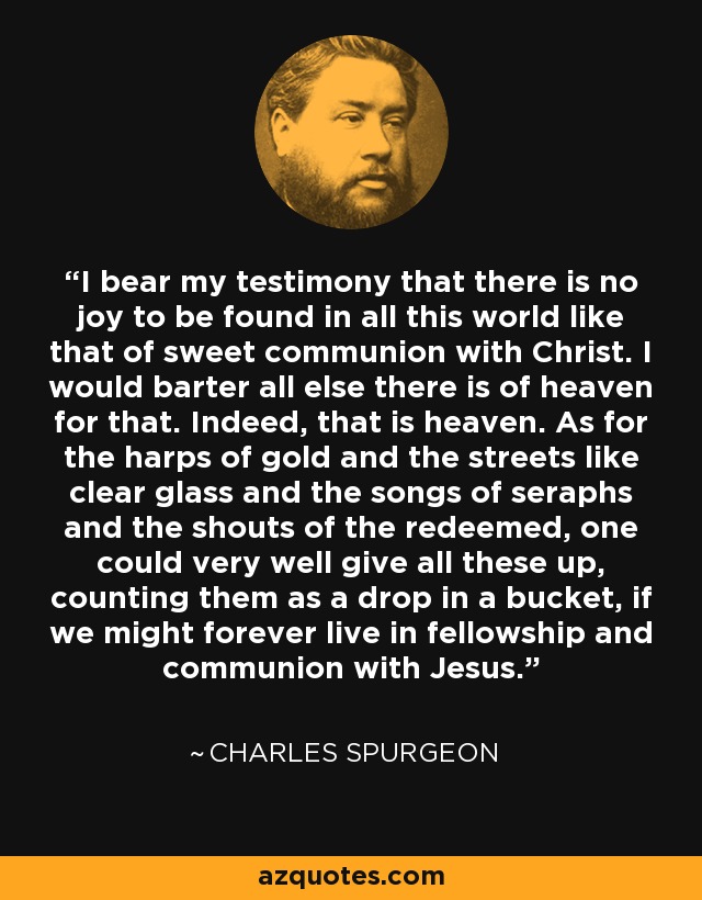 I bear my testimony that there is no joy to be found in all this world like that of sweet communion with Christ. I would barter all else there is of heaven for that. Indeed, that is heaven. As for the harps of gold and the streets like clear glass and the songs of seraphs and the shouts of the redeemed, one could very well give all these up, counting them as a drop in a bucket, if we might forever live in fellowship and communion with Jesus. - Charles Spurgeon