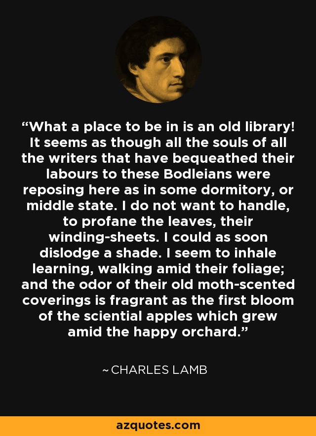 What a place to be in is an old library! It seems as though all the souls of all the writers that have bequeathed their labours to these Bodleians were reposing here as in some dormitory, or middle state. I do not want to handle, to profane the leaves, their winding-sheets. I could as soon dislodge a shade. I seem to inhale learning, walking amid their foliage; and the odor of their old moth-scented coverings is fragrant as the first bloom of the sciential apples which grew amid the happy orchard. - Charles Lamb