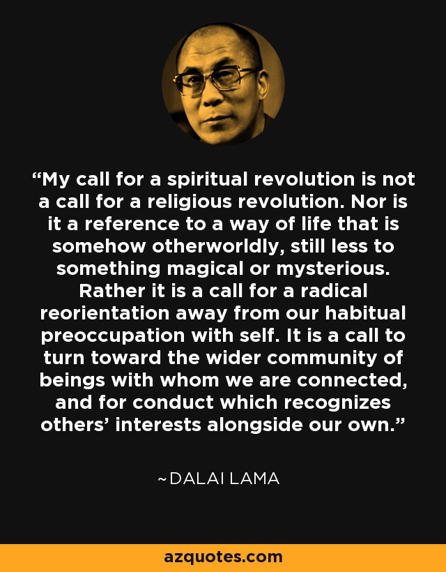 My call for a spiritual revolution is not a call for a religious revolution. Nor is it a reference to a way of life that is somehow otherworldly, still less to something magical or mysterious. Rather it is a call for a radical reorientation away from our habitual preoccupation with self. It is a call to turn toward the wider community of beings with whom we are connected, and for conduct which recognizes others' interests alongside our own. - Dalai Lama