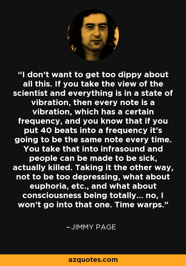 I don't want to get too dippy about all this. If you take the view of the scientist and everything is in a state of vibration, then every note is a vibration, which has a certain frequency, and you know that if you put 40 beats into a frequency it's going to be the same note every time. You take that into infrasound and people can be made to be sick, actually killed. Taking it the other way, not to be too depressing, what about euphoria, etc., and what about consciousness being totally... no, I won't go into that one. Time warps. - Jimmy Page