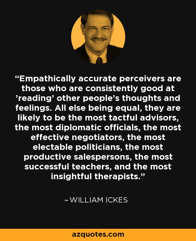 Empathically accurate perceivers are those who are consistently good at 'reading' other people's thoughts and feelings. All else being equal, they are likely to be the most tactful advisors, the most diplomatic officials, the most effective negotiators, the most electable politicians, the most productive salespersons, the most successful teachers, and the most insightful therapists. - William Ickes