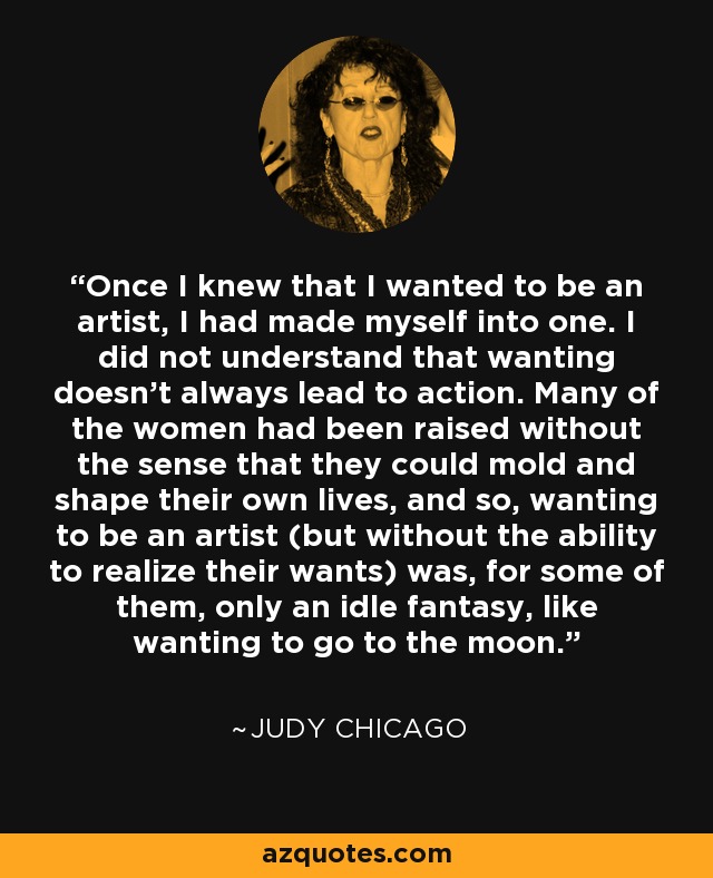 Once I knew that I wanted to be an artist, I had made myself into one. I did not understand that wanting doesn't always lead to action. Many of the women had been raised without the sense that they could mold and shape their own lives, and so, wanting to be an artist (but without the ability to realize their wants) was, for some of them, only an idle fantasy, like wanting to go to the moon. - Judy Chicago