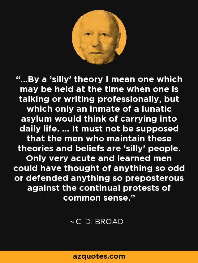 ...By a 'silly' theory I mean one which may be held at the time when one is talking or writing professionally, but which only an inmate of a lunatic asylum would think of carrying into daily life. ... It must not be supposed that the men who maintain these theories and beliefs are 'silly' people. Only very acute and learned men could have thought of anything so odd or defended anything so preposterous against the continual protests of common sense. - C. D. Broad