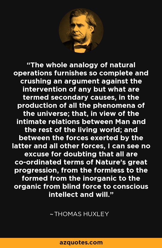 The whole analogy of natural operations furnishes so complete and crushing an argument against the intervention of any but what are termed secondary causes, in the production of all the phenomena of the universe; that, in view of the intimate relations between Man and the rest of the living world; and between the forces exerted by the latter and all other forces, I can see no excuse for doubting that all are co-ordinated terms of Nature's great progression, from the formless to the formed from the inorganic to the organic from blind force to conscious intellect and will. - Thomas Huxley