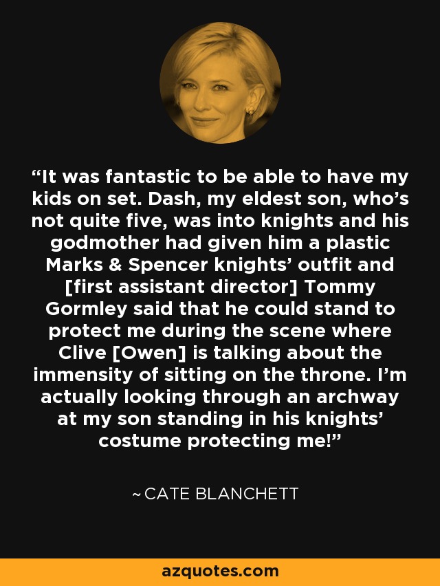 It was fantastic to be able to have my kids on set. Dash, my eldest son, who’s not quite five, was into knights and his godmother had given him a plastic Marks & Spencer knights’ outfit and [first assistant director] Tommy Gormley said that he could stand to protect me during the scene where Clive [Owen] is talking about the immensity of sitting on the throne. I’m actually looking through an archway at my son standing in his knights’ costume protecting me! - Cate Blanchett