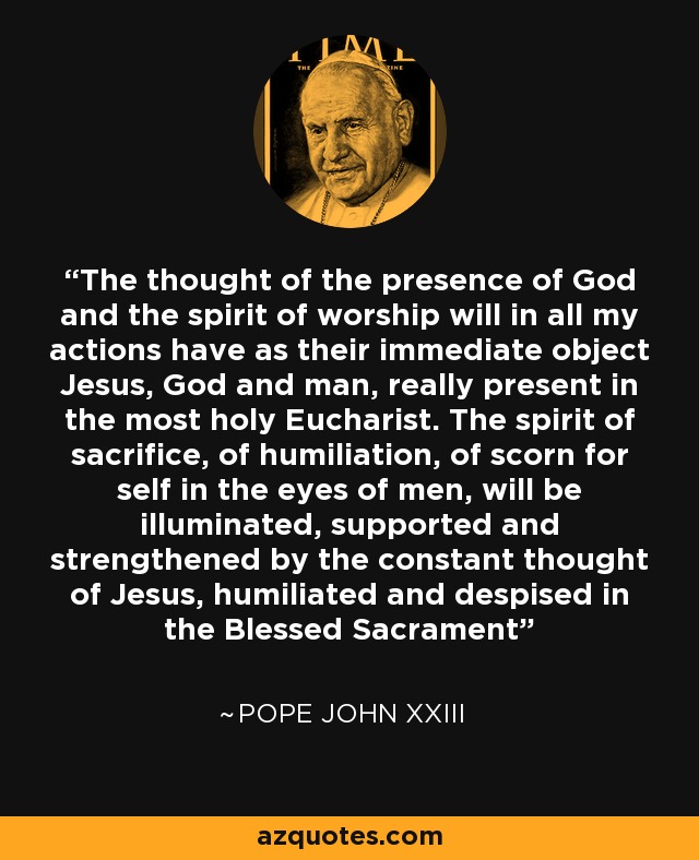 The thought of the presence of God and the spirit of worship will in all my actions have as their immediate object Jesus, God and man, really present in the most holy Eucharist. The spirit of sacrifice, of humiliation, of scorn for self in the eyes of men, will be illuminated, supported and strengthened by the constant thought of Jesus, humiliated and despised in the Blessed Sacrament - Pope John XXIII