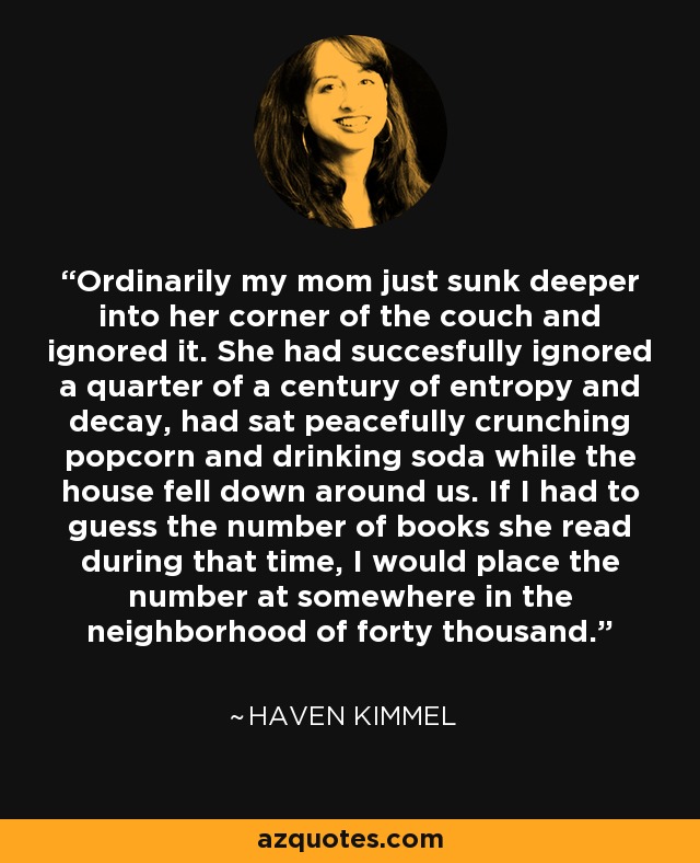 Ordinarily my mom just sunk deeper into her corner of the couch and ignored it. She had succesfully ignored a quarter of a century of entropy and decay, had sat peacefully crunching popcorn and drinking soda while the house fell down around us. If I had to guess the number of books she read during that time, I would place the number at somewhere in the neighborhood of forty thousand. - Haven Kimmel