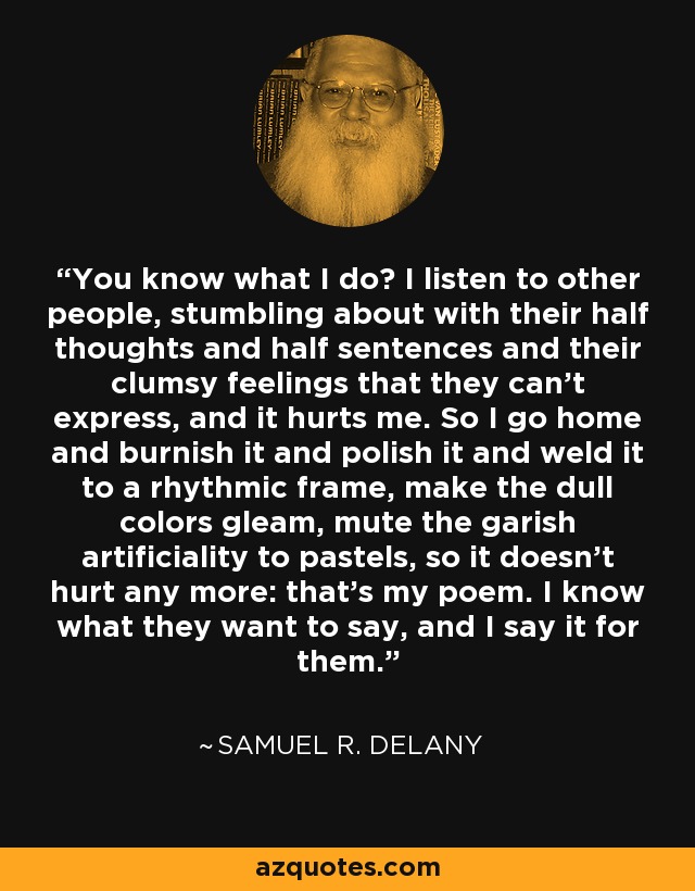 You know what I do? I listen to other people, stumbling about with their half thoughts and half sentences and their clumsy feelings that they can't express, and it hurts me. So I go home and burnish it and polish it and weld it to a rhythmic frame, make the dull colors gleam, mute the garish artificiality to pastels, so it doesn't hurt any more: that's my poem. I know what they want to say, and I say it for them. - Samuel R. Delany