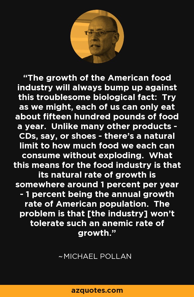 The growth of the American food industry will always bump up against this troublesome biological fact: Try as we might, each of us can only eat about fifteen hundred pounds of food a year. Unlike many other products - CDs, say, or shoes - there's a natural limit to how much food we each can consume without exploding. What this means for the food industry is that its natural rate of growth is somewhere around 1 percent per year - 1 percent being the annual growth rate of American population. The problem is that [the industry] won't tolerate such an anemic rate of growth. - Michael Pollan