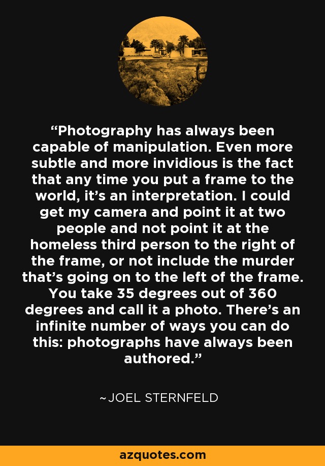 Photography has always been capable of manipulation. Even more subtle and more invidious is the fact that any time you put a frame to the world, it's an interpretation. I could get my camera and point it at two people and not point it at the homeless third person to the right of the frame, or not include the murder that's going on to the left of the frame. You take 35 degrees out of 360 degrees and call it a photo. There's an infinite number of ways you can do this: photographs have always been authored. - Joel Sternfeld