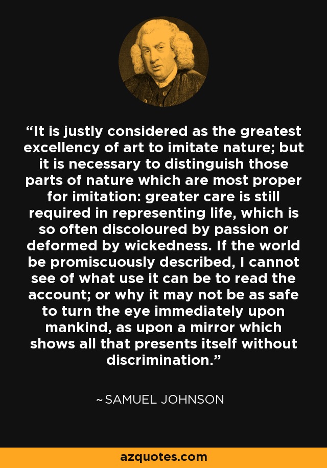 It is justly considered as the greatest excellency of art to imitate nature; but it is necessary to distinguish those parts of nature which are most proper for imitation: greater care is still required in representing life, which is so often discoloured by passion or deformed by wickedness. If the world be promiscuously described, I cannot see of what use it can be to read the account; or why it may not be as safe to turn the eye immediately upon mankind, as upon a mirror which shows all that presents itself without discrimination. - Samuel Johnson