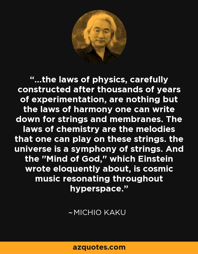 ...the laws of physics, carefully constructed after thousands of years of experimentation, are nothing but the laws of harmony one can write down for strings and membranes. The laws of chemistry are the melodies that one can play on these strings. the universe is a symphony of strings. And the 