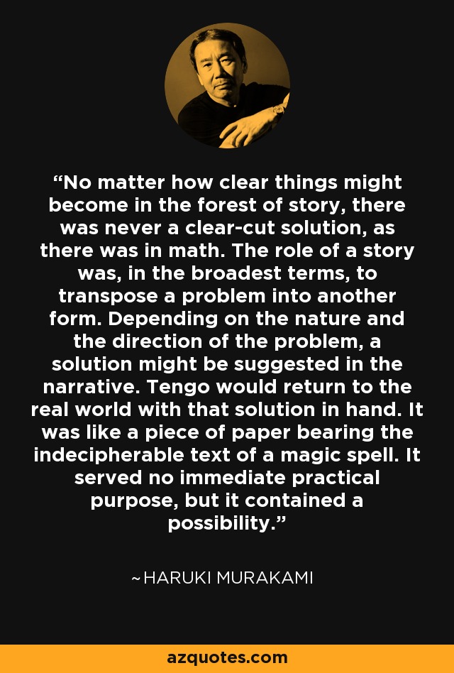 No matter how clear things might become in the forest of story, there was never a clear-cut solution, as there was in math. The role of a story was, in the broadest terms, to transpose a problem into another form. Depending on the nature and the direction of the problem, a solution might be suggested in the narrative. Tengo would return to the real world with that solution in hand. It was like a piece of paper bearing the indecipherable text of a magic spell. It served no immediate practical purpose, but it contained a possibility. - Haruki Murakami