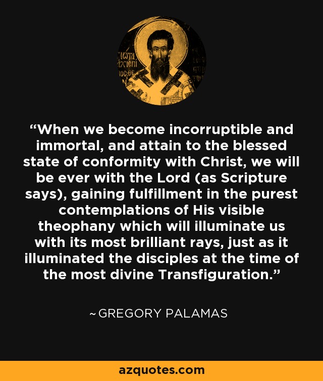 When we become incorruptible and immortal, and attain to the blessed state of conformity with Christ, we will be ever with the Lord (as Scripture says), gaining fulfillment in the purest contemplations of His visible theophany which will illuminate us with its most brilliant rays, just as it illuminated the disciples at the time of the most divine Transfiguration. - Gregory Palamas