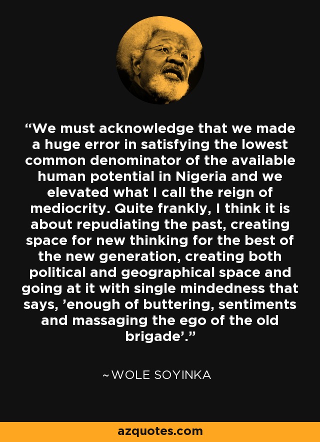 We must acknowledge that we made a huge error in satisfying the lowest common denominator of the available human potential in Nigeria and we elevated what I call the reign of mediocrity. Quite frankly, I think it is about repudiating the past, creating space for new thinking for the best of the new generation, creating both political and geographical space and going at it with single mindedness that says, 'enough of buttering, sentiments and massaging the ego of the old brigade'. - Wole Soyinka