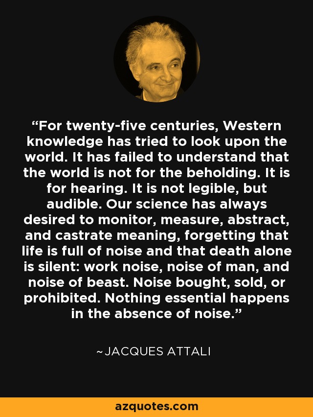 For twenty-five centuries, Western knowledge has tried to look upon the world. It has failed to understand that the world is not for the beholding. It is for hearing. It is not legible, but audible. Our science has always desired to monitor, measure, abstract, and castrate meaning, forgetting that life is full of noise and that death alone is silent: work noise, noise of man, and noise of beast. Noise bought, sold, or prohibited. Nothing essential happens in the absence of noise. - Jacques Attali