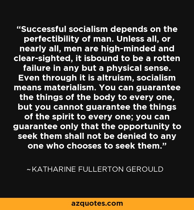 Successful socialism depends on the perfectibility of man. Unless all, or nearly all, men are high-minded and clear-sighted, it isbound to be a rotten failure in any but a physical sense. Even through it is altruism, socialism means materialism. You can guarantee the things of the body to every one, but you cannot guarantee the things of the spirit to every one; you can guarantee only that the opportunity to seek them shall not be denied to any one who chooses to seek them. - Katharine Fullerton Gerould