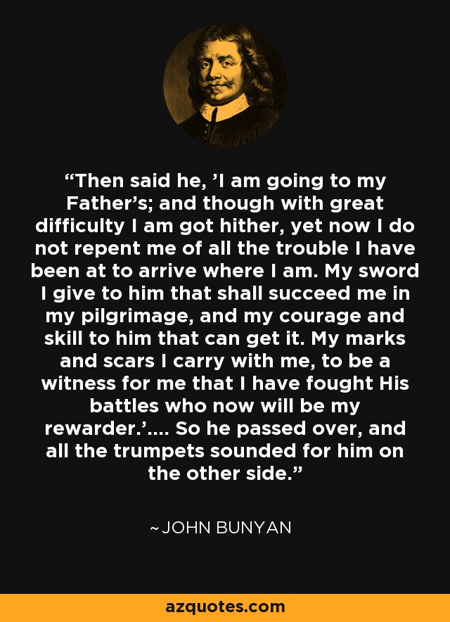 Then said he, ’I am going to my Father’s; and though with great difficulty I am got hither, yet now I do not repent me of all the trouble I have been at to arrive where I am. My sword I give to him that shall succeed me in my pilgrimage, and my courage and skill to him that can get it. My marks and scars I carry with me, to be a witness for me that I have fought His battles who now will be my rewarder.’.... So he passed over, and all the trumpets sounded for him on the other side. - John Bunyan