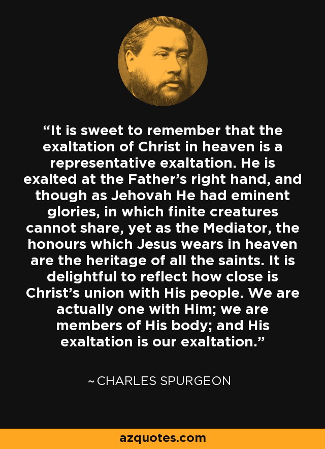 It is sweet to remember that the exaltation of Christ in heaven is a representative exaltation. He is exalted at the Father's right hand, and though as Jehovah He had eminent glories, in which finite creatures cannot share, yet as the Mediator, the honours which Jesus wears in heaven are the heritage of all the saints. It is delightful to reflect how close is Christ's union with His people. We are actually one with Him; we are members of His body; and His exaltation is our exaltation. - Charles Spurgeon