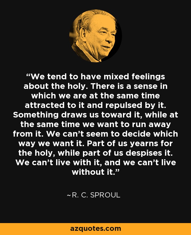 We tend to have mixed feelings about the holy. There is a sense in which we are at the same time attracted to it and repulsed by it. Something draws us toward it, while at the same time we want to run away from it. We can’t seem to decide which way we want it. Part of us yearns for the holy, while part of us despises it. We can’t live with it, and we can’t live without it. - R. C. Sproul