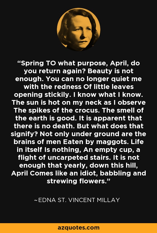 Spring TO what purpose, April, do you return again? Beauty is not enough. You can no longer quiet me with the redness Of little leaves opening stickily. I know what I know. The sun is hot on my neck as I observe The spikes of the crocus. The smell of the earth is good. It is apparent that there is no death. But what does that signify? Not only under ground are the brains of men Eaten by maggots. Life in itself Is nothing, An empty cup, a flight of uncarpeted stairs. It is not enough that yearly, down this hill, April Comes like an idiot, babbling and strewing flowers. - Edna St. Vincent Millay