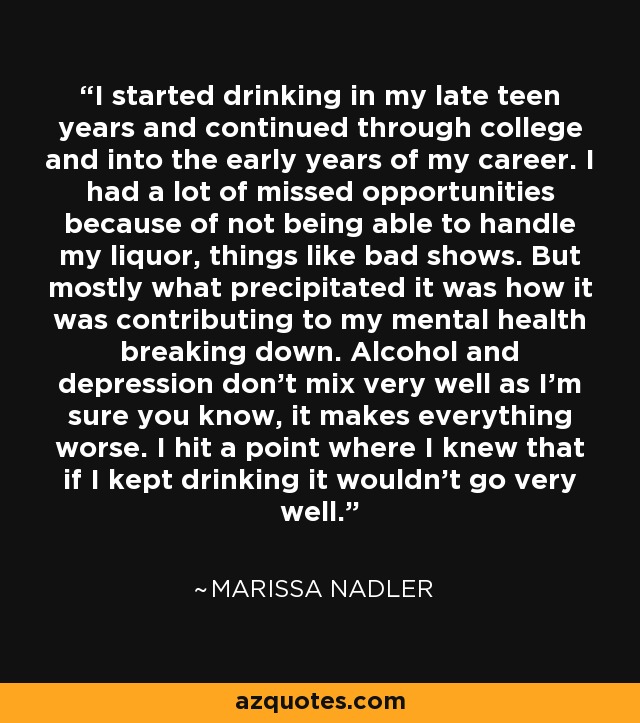 I started drinking in my late teen years and continued through college and into the early years of my career. I had a lot of missed opportunities because of not being able to handle my liquor, things like bad shows. But mostly what precipitated it was how it was contributing to my mental health breaking down. Alcohol and depression don't mix very well as I'm sure you know, it makes everything worse. I hit a point where I knew that if I kept drinking it wouldn't go very well. - Marissa Nadler