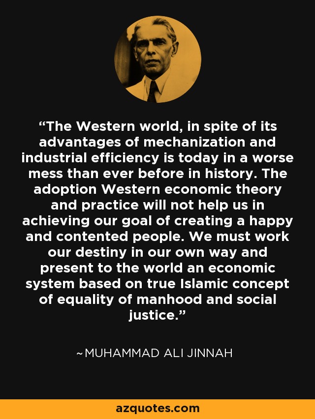 The Western world, in spite of its advantages of mechanization and industrial efficiency is today in a worse mess than ever before in history. The adoption Western economic theory and practice will not help us in achieving our goal of creating a happy and contented people. We must work our destiny in our own way and present to the world an economic system based on true Islamic concept of equality of manhood and social justice. - Muhammad Ali Jinnah