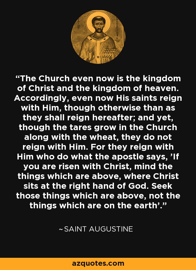 The Church even now is the kingdom of Christ and the kingdom of heaven. Accordingly, even now His saints reign with Him, though otherwise than as they shall reign hereafter; and yet, though the tares grow in the Church along with the wheat, they do not reign with Him. For they reign with Him who do what the apostle says, 'If you are risen with Christ, mind the things which are above, where Christ sits at the right hand of God. Seek those things which are above, not the things which are on the earth'. - Saint Augustine