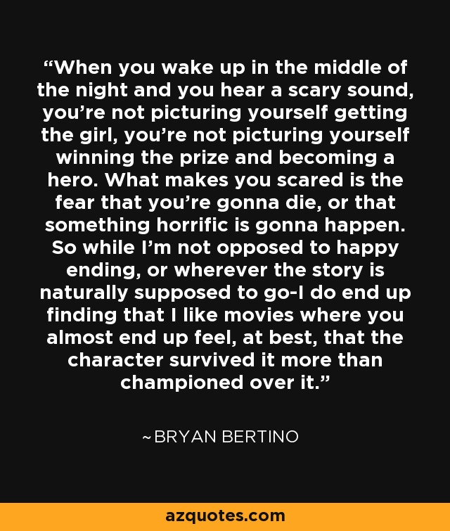 When you wake up in the middle of the night and you hear a scary sound, you're not picturing yourself getting the girl, you're not picturing yourself winning the prize and becoming a hero. What makes you scared is the fear that you're gonna die, or that something horrific is gonna happen. So while I'm not opposed to happy ending, or wherever the story is naturally supposed to go-I do end up finding that I like movies where you almost end up feel, at best, that the character survived it more than championed over it. - Bryan Bertino