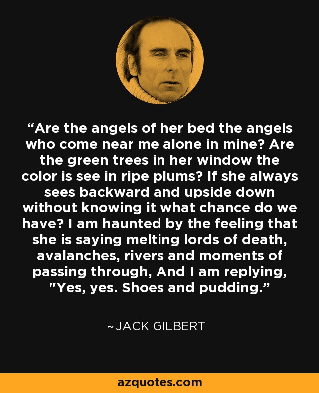 Are the angels of her bed the angels who come near me alone in mine? Are the green trees in her window the color is see in ripe plums? If she always sees backward and upside down without knowing it what chance do we have? I am haunted by the feeling that she is saying melting lords of death, avalanches, rivers and moments of passing through, And I am replying, 