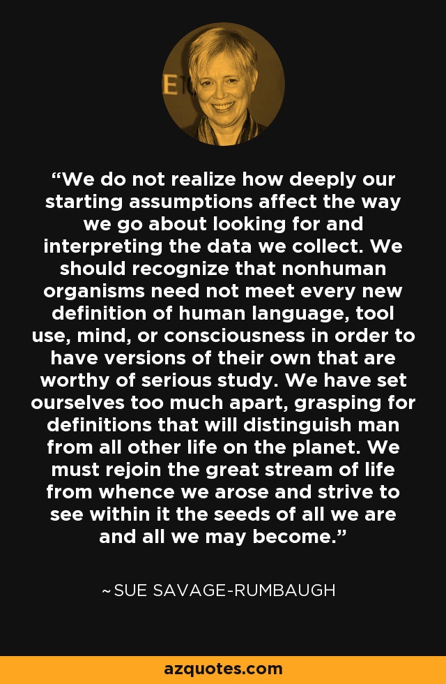 We do not realize how deeply our starting assumptions affect the way we go about looking for and interpreting the data we collect. We should recognize that nonhuman organisms need not meet every new definition of human language, tool use, mind, or consciousness in order to have versions of their own that are worthy of serious study. We have set ourselves too much apart, grasping for definitions that will distinguish man from all other life on the planet. We must rejoin the great stream of life from whence we arose and strive to see within it the seeds of all we are and all we may become. - Sue Savage-Rumbaugh