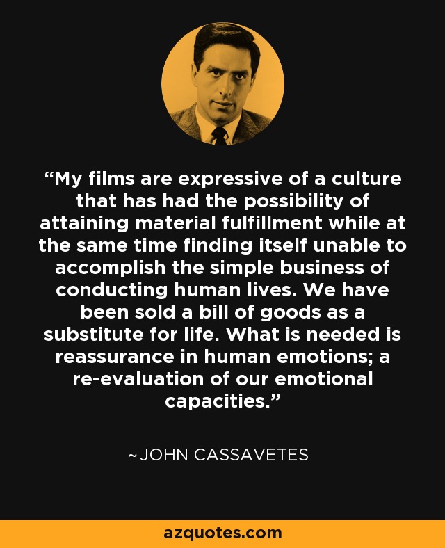 My films are expressive of a culture that has had the possibility of attaining material fulfillment while at the same time finding itself unable to accomplish the simple business of conducting human lives. We have been sold a bill of goods as a substitute for life. What is needed is reassurance in human emotions; a re-evaluation of our emotional capacities. - John Cassavetes