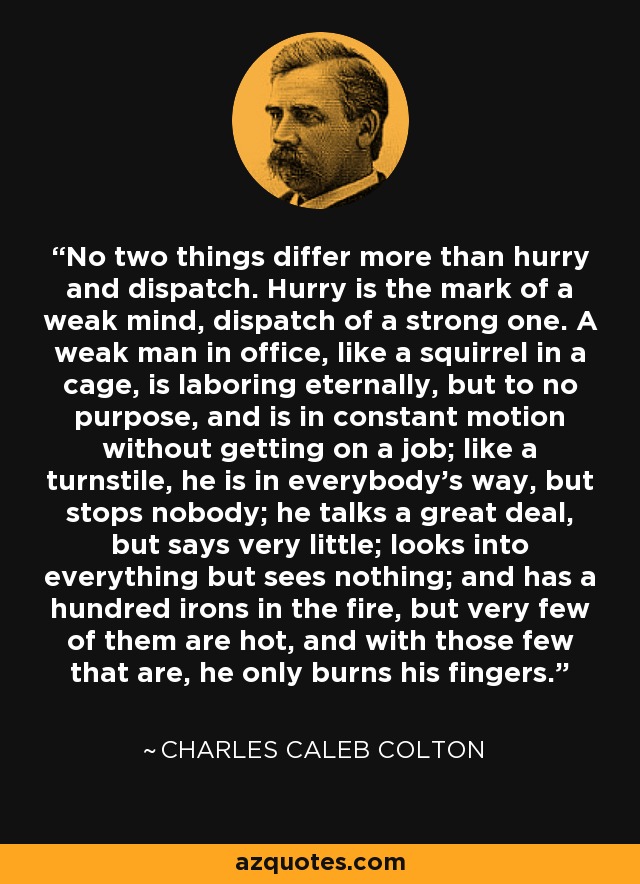 No two things differ more than hurry and dispatch. Hurry is the mark of a weak mind, dispatch of a strong one. A weak man in office, like a squirrel in a cage, is laboring eternally, but to no purpose, and is in constant motion without getting on a job; like a turnstile, he is in everybody's way, but stops nobody; he talks a great deal, but says very little; looks into everything but sees nothing; and has a hundred irons in the fire, but very few of them are hot, and with those few that are, he only burns his fingers. - Charles Caleb Colton