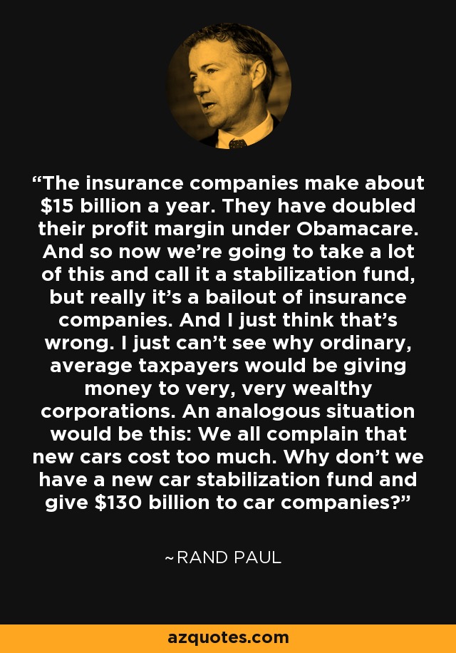 The insurance companies make about $15 billion a year. They have doubled their profit margin under Obamacare. And so now we're going to take a lot of this and call it a stabilization fund, but really it's a bailout of insurance companies. And I just think that's wrong. I just can't see why ordinary, average taxpayers would be giving money to very, very wealthy corporations. An analogous situation would be this: We all complain that new cars cost too much. Why don't we have a new car stabilization fund and give $130 billion to car companies? - Rand Paul