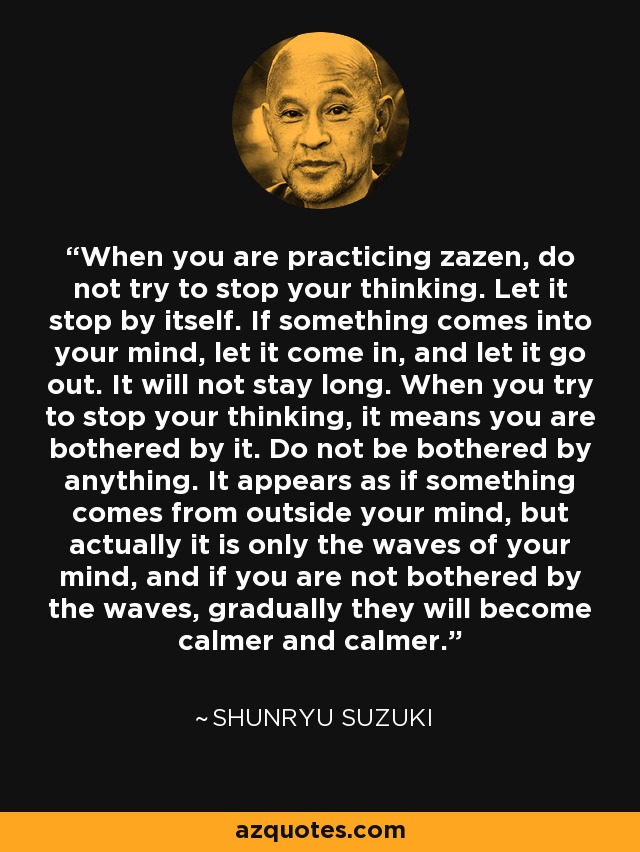 When you are practicing zazen, do not try to stop your thinking. Let it stop by itself. If something comes into your mind, let it come in, and let it go out. It will not stay long. When you try to stop your thinking, it means you are bothered by it. Do not be bothered by anything. It appears as if something comes from outside your mind, but actually it is only the waves of your mind, and if you are not bothered by the waves, gradually they will become calmer and calmer. - Shunryu Suzuki