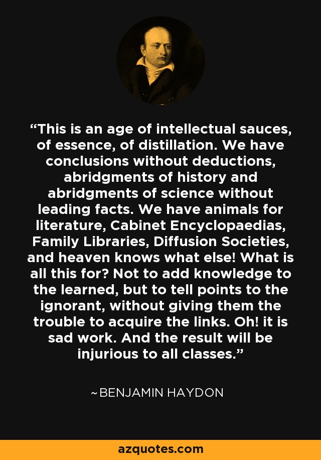 This is an age of intellectual sauces, of essence, of distillation. We have conclusions without deductions, abridgments of history and abridgments of science without leading facts. We have animals for literature, Cabinet Encyclopaedias, Family Libraries, Diffusion Societies, and heaven knows what else! What is all this for? Not to add knowledge to the learned, but to tell points to the ignorant, without giving them the trouble to acquire the links. Oh! it is sad work. And the result will be injurious to all classes. - Benjamin Haydon