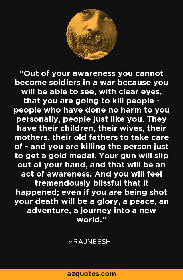 Out of your awareness you cannot become soldiers in a war because you will be able to see, with clear eyes, that you are going to kill people - people who have done no harm to you personally, people just like you. They have their children, their wives, their mothers, their old fathers to take care of - and you are killing the person just to get a gold medal. Your gun will slip out of your hand, and that will be an act of awareness. And you will feel tremendously blissful that it happened; even if you are being shot your death will be a glory, a peace, an adventure, a journey into a new world. - Rajneesh